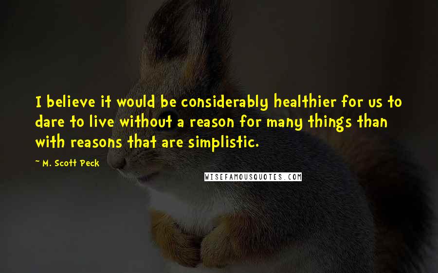 M. Scott Peck Quotes: I believe it would be considerably healthier for us to dare to live without a reason for many things than with reasons that are simplistic.