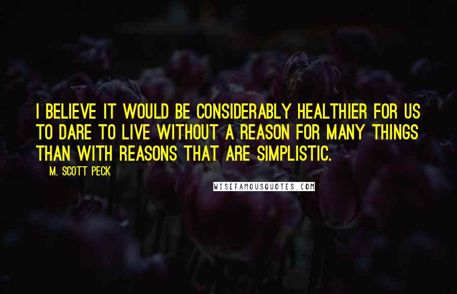 M. Scott Peck Quotes: I believe it would be considerably healthier for us to dare to live without a reason for many things than with reasons that are simplistic.