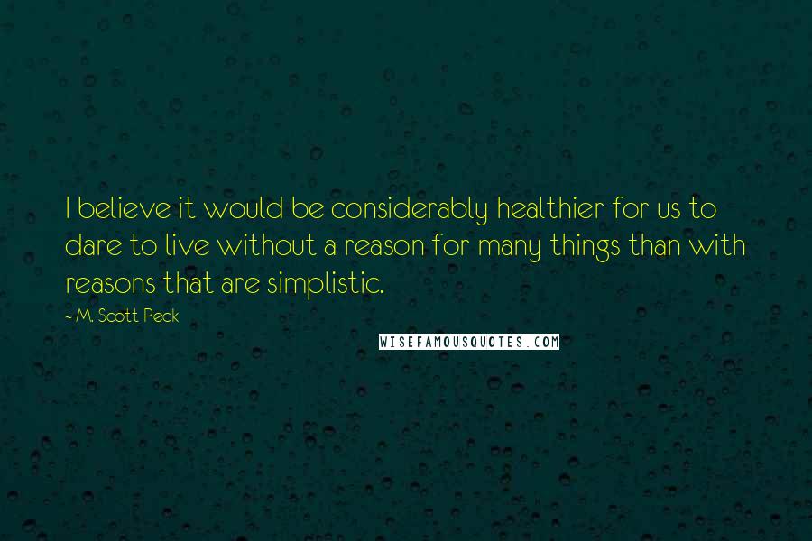 M. Scott Peck Quotes: I believe it would be considerably healthier for us to dare to live without a reason for many things than with reasons that are simplistic.