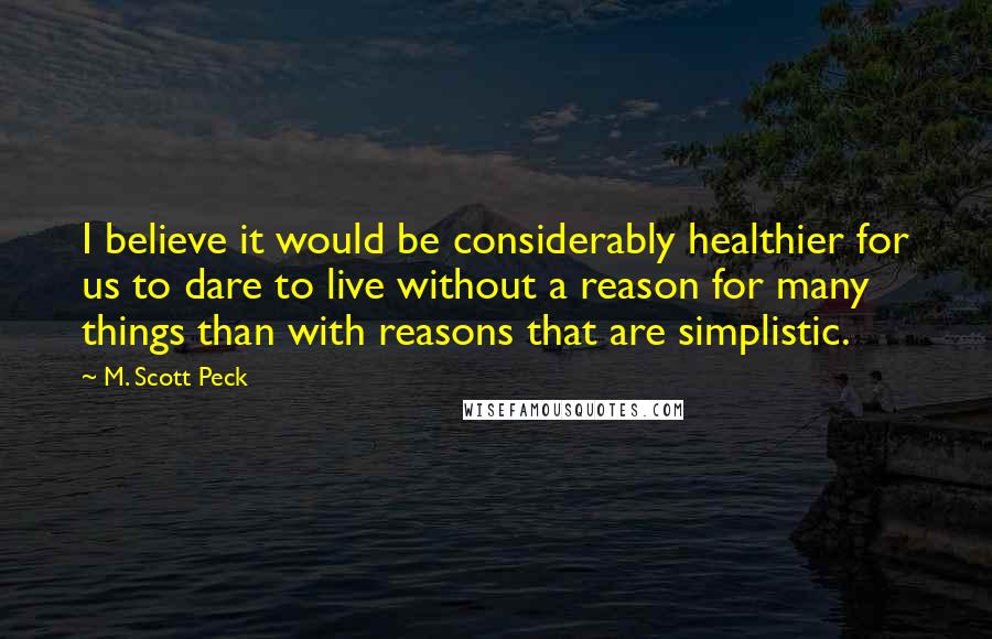 M. Scott Peck Quotes: I believe it would be considerably healthier for us to dare to live without a reason for many things than with reasons that are simplistic.