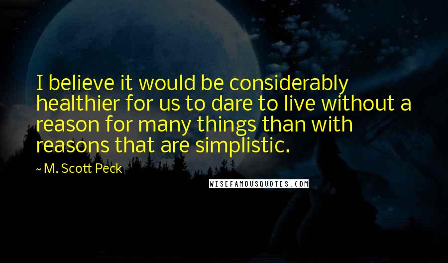 M. Scott Peck Quotes: I believe it would be considerably healthier for us to dare to live without a reason for many things than with reasons that are simplistic.