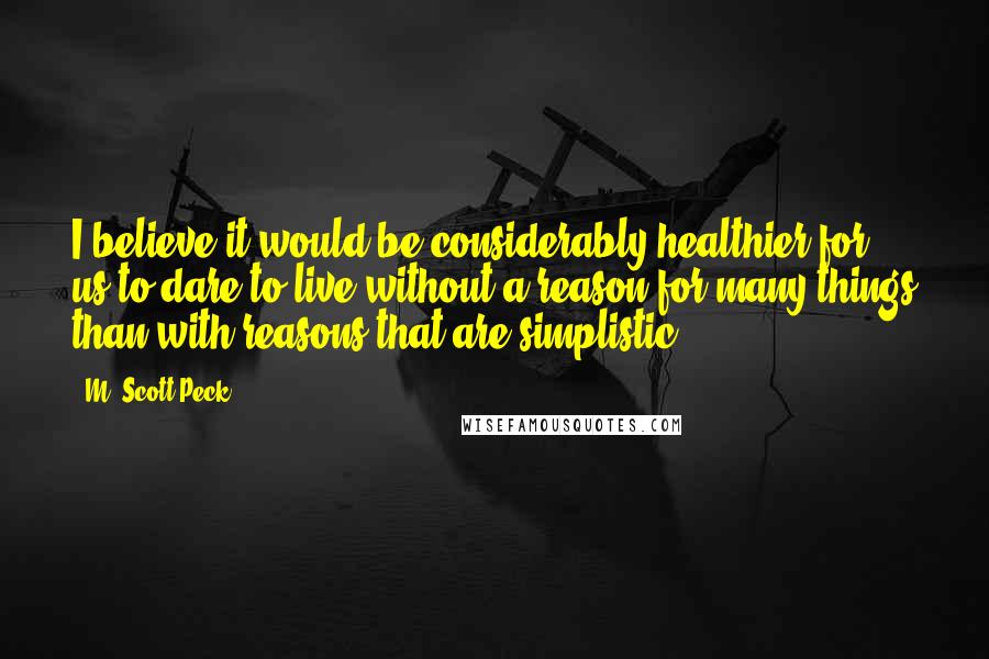 M. Scott Peck Quotes: I believe it would be considerably healthier for us to dare to live without a reason for many things than with reasons that are simplistic.