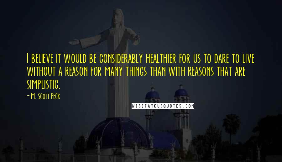 M. Scott Peck Quotes: I believe it would be considerably healthier for us to dare to live without a reason for many things than with reasons that are simplistic.