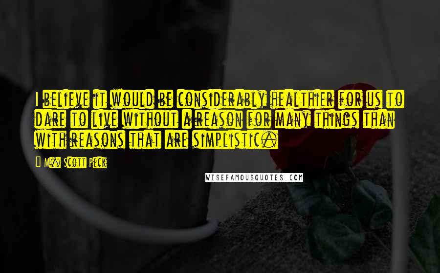 M. Scott Peck Quotes: I believe it would be considerably healthier for us to dare to live without a reason for many things than with reasons that are simplistic.