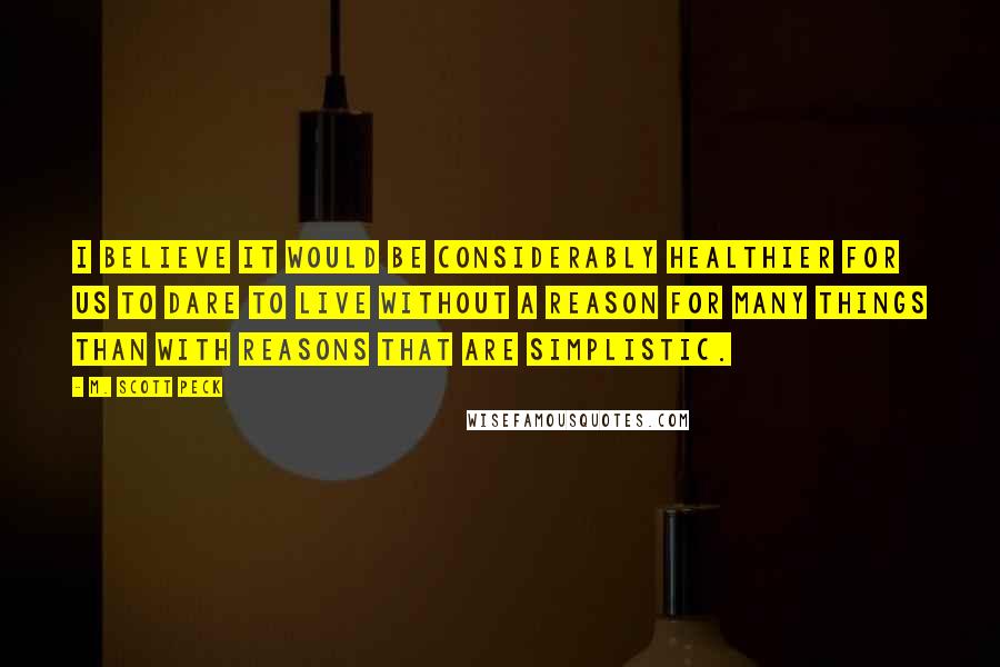 M. Scott Peck Quotes: I believe it would be considerably healthier for us to dare to live without a reason for many things than with reasons that are simplistic.