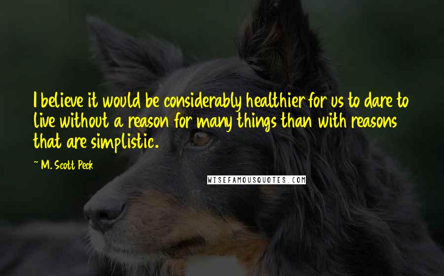 M. Scott Peck Quotes: I believe it would be considerably healthier for us to dare to live without a reason for many things than with reasons that are simplistic.
