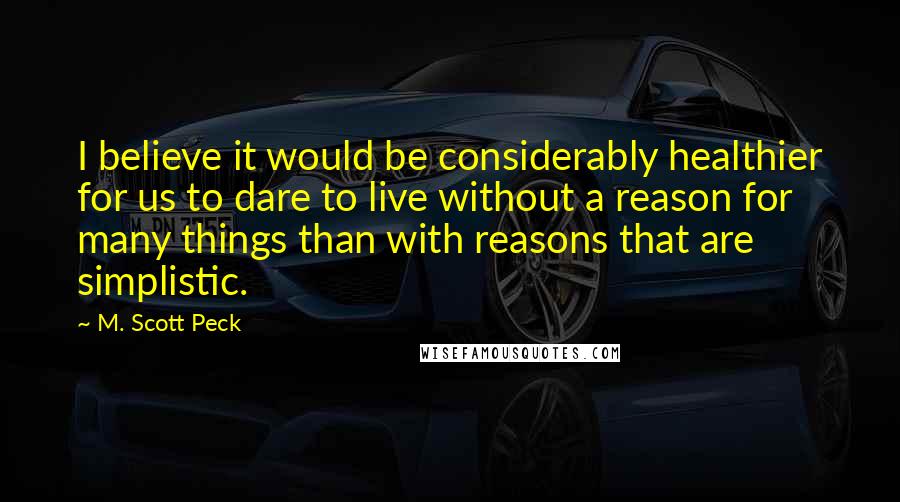 M. Scott Peck Quotes: I believe it would be considerably healthier for us to dare to live without a reason for many things than with reasons that are simplistic.