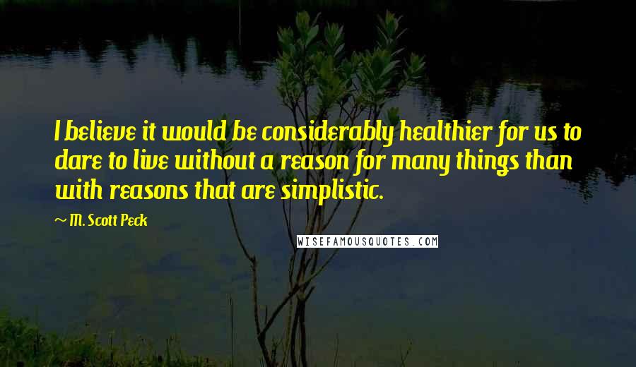 M. Scott Peck Quotes: I believe it would be considerably healthier for us to dare to live without a reason for many things than with reasons that are simplistic.