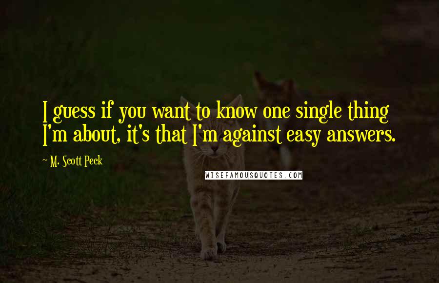 M. Scott Peck Quotes: I guess if you want to know one single thing I'm about, it's that I'm against easy answers.