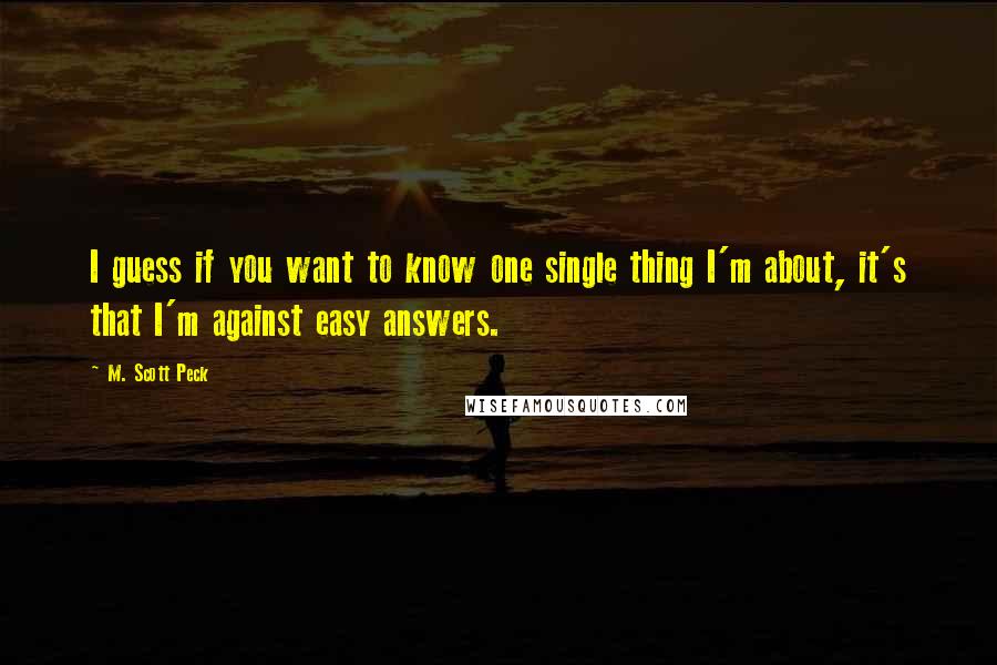 M. Scott Peck Quotes: I guess if you want to know one single thing I'm about, it's that I'm against easy answers.