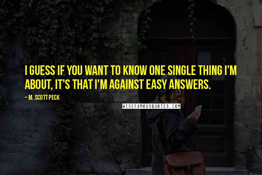 M. Scott Peck Quotes: I guess if you want to know one single thing I'm about, it's that I'm against easy answers.