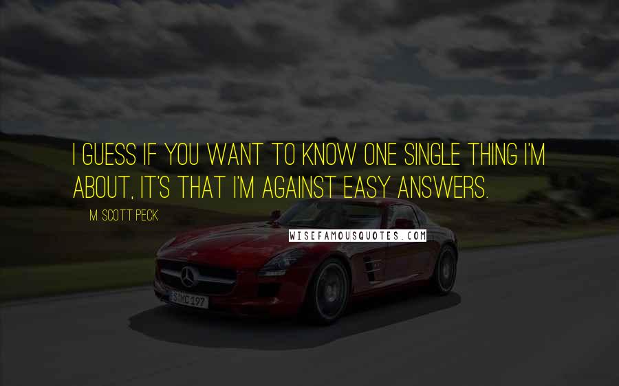M. Scott Peck Quotes: I guess if you want to know one single thing I'm about, it's that I'm against easy answers.