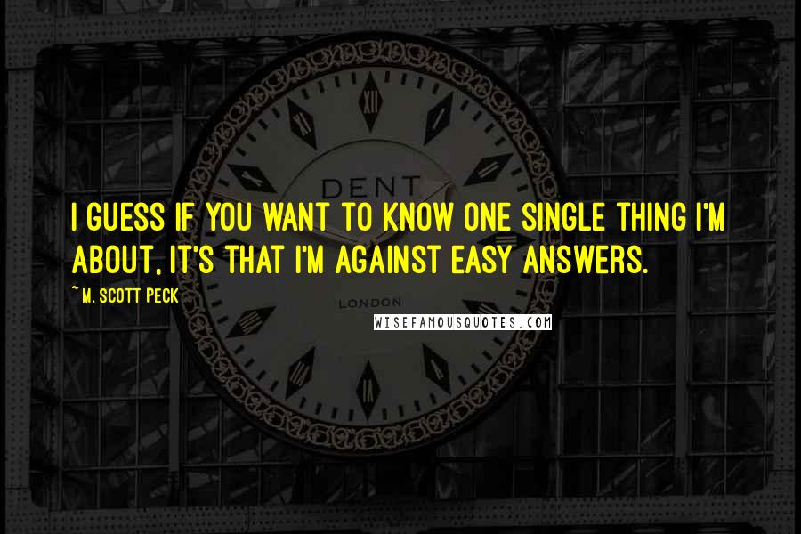 M. Scott Peck Quotes: I guess if you want to know one single thing I'm about, it's that I'm against easy answers.