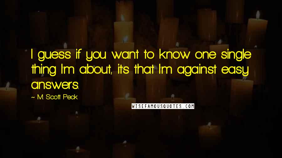 M. Scott Peck Quotes: I guess if you want to know one single thing I'm about, it's that I'm against easy answers.