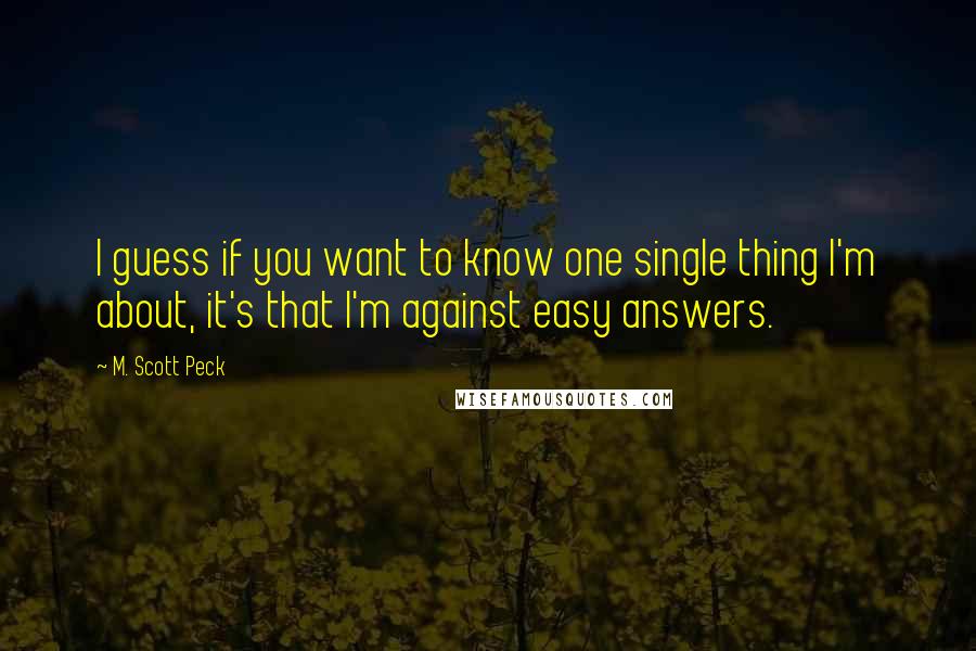 M. Scott Peck Quotes: I guess if you want to know one single thing I'm about, it's that I'm against easy answers.