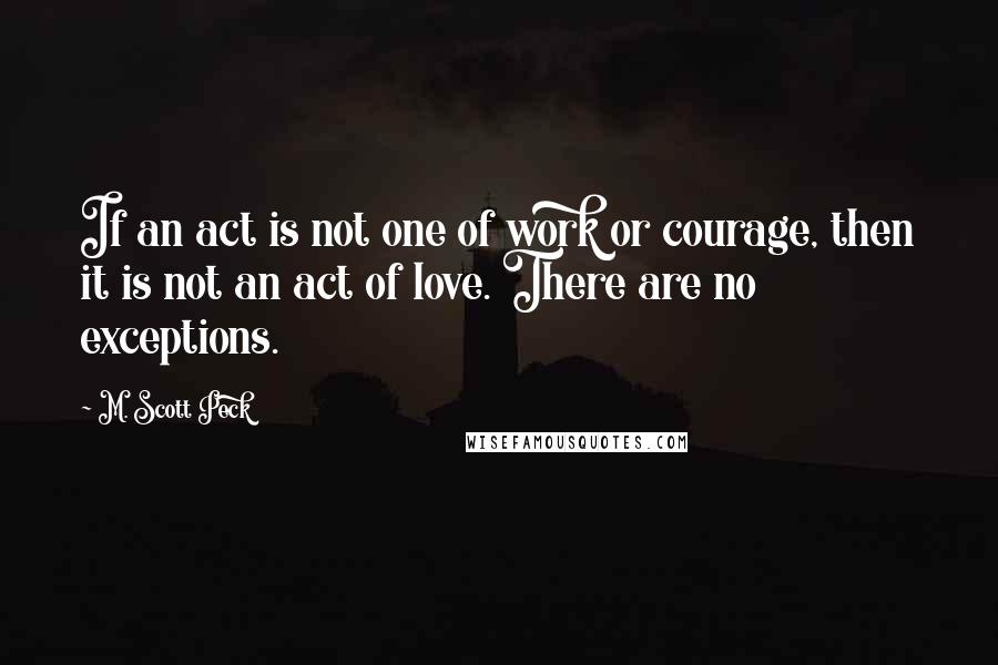 M. Scott Peck Quotes: If an act is not one of work or courage, then it is not an act of love. There are no exceptions.