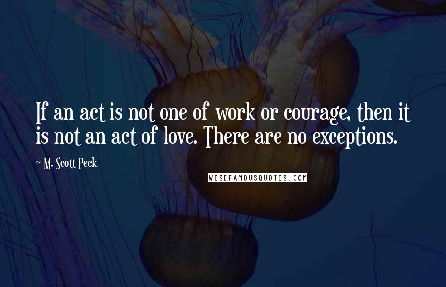 M. Scott Peck Quotes: If an act is not one of work or courage, then it is not an act of love. There are no exceptions.