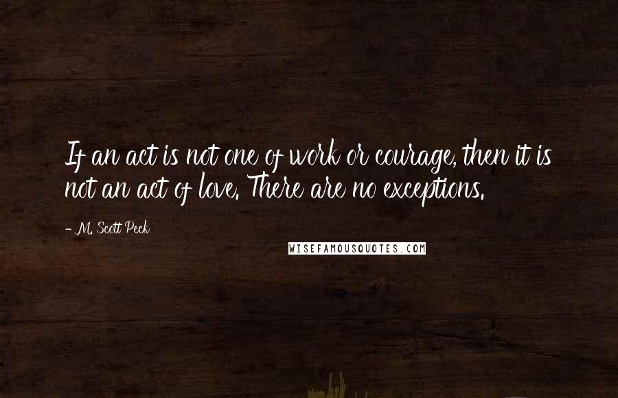 M. Scott Peck Quotes: If an act is not one of work or courage, then it is not an act of love. There are no exceptions.