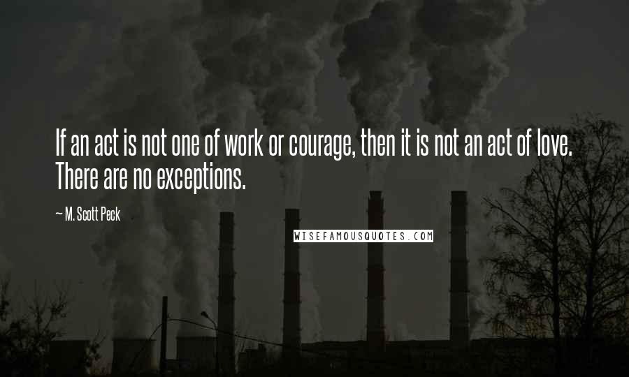 M. Scott Peck Quotes: If an act is not one of work or courage, then it is not an act of love. There are no exceptions.