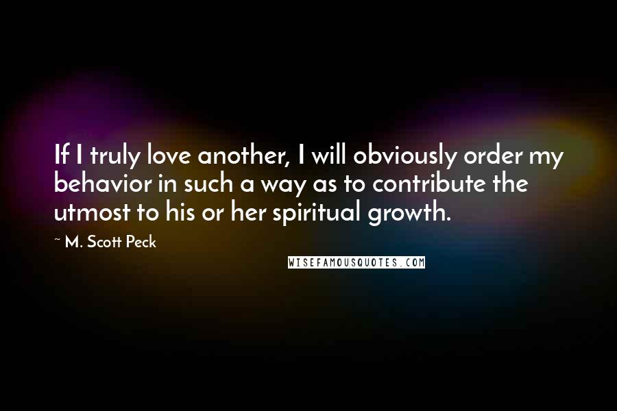 M. Scott Peck Quotes: If I truly love another, I will obviously order my behavior in such a way as to contribute the utmost to his or her spiritual growth.