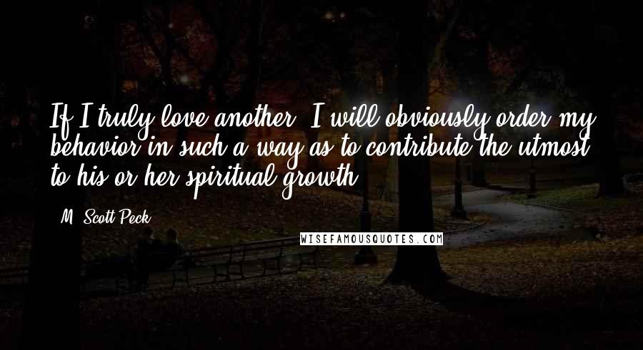 M. Scott Peck Quotes: If I truly love another, I will obviously order my behavior in such a way as to contribute the utmost to his or her spiritual growth.