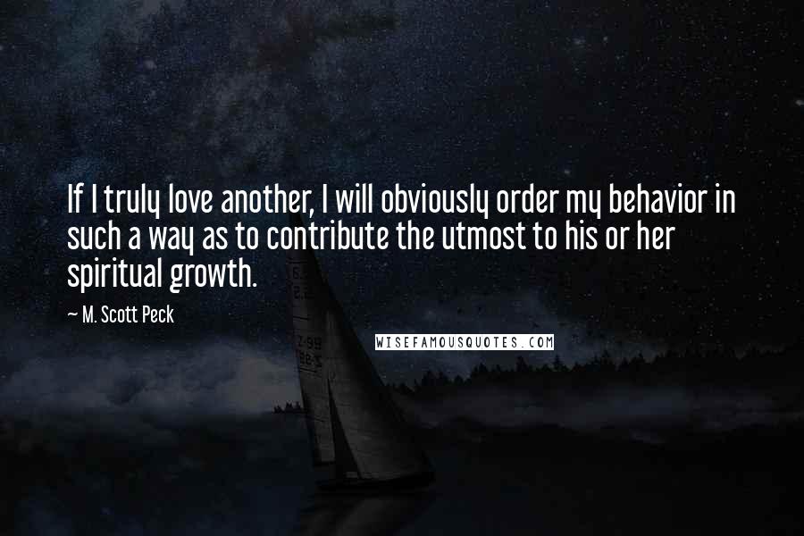 M. Scott Peck Quotes: If I truly love another, I will obviously order my behavior in such a way as to contribute the utmost to his or her spiritual growth.