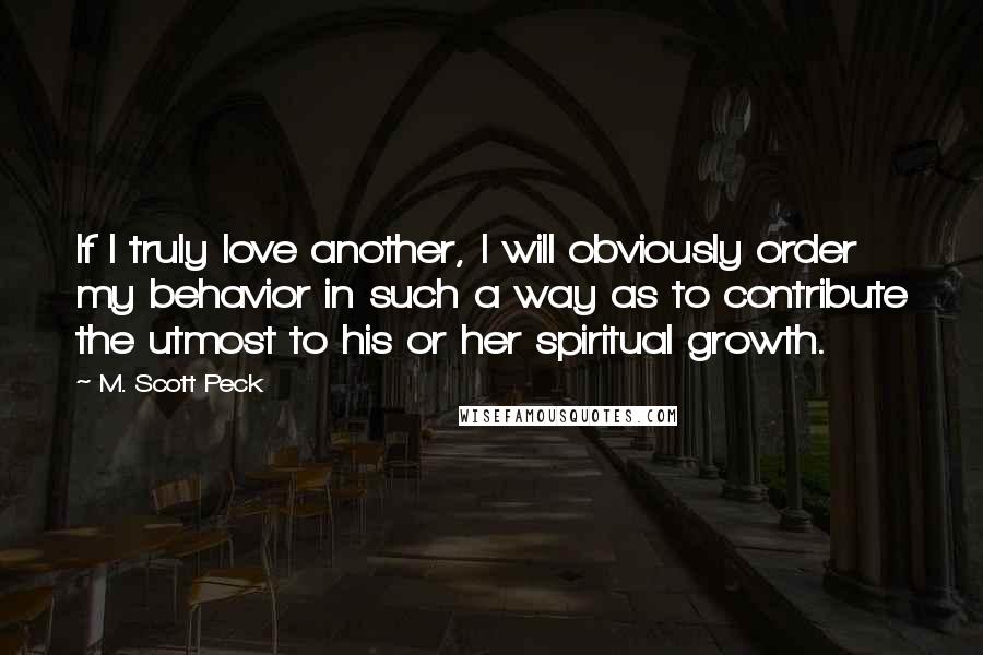 M. Scott Peck Quotes: If I truly love another, I will obviously order my behavior in such a way as to contribute the utmost to his or her spiritual growth.