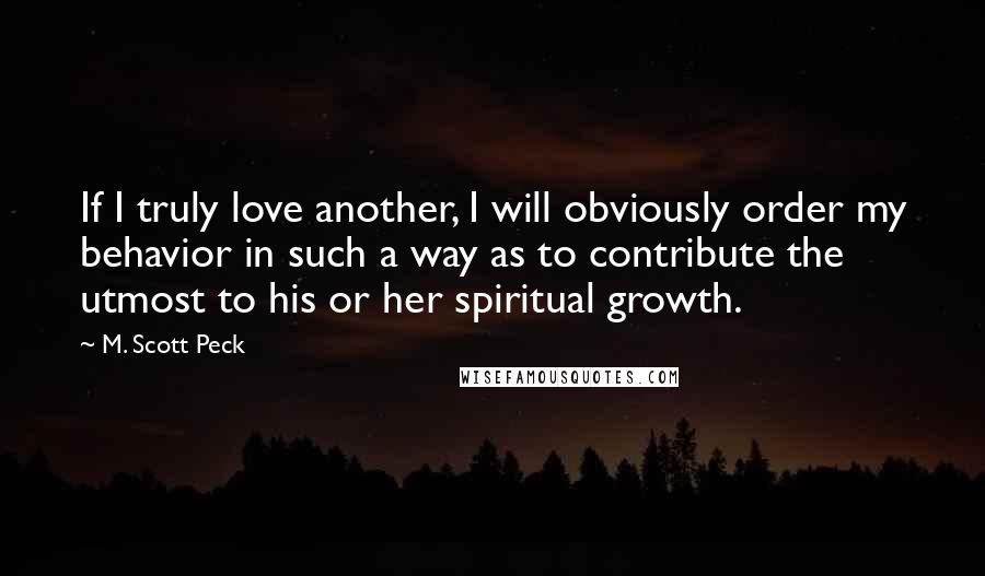 M. Scott Peck Quotes: If I truly love another, I will obviously order my behavior in such a way as to contribute the utmost to his or her spiritual growth.