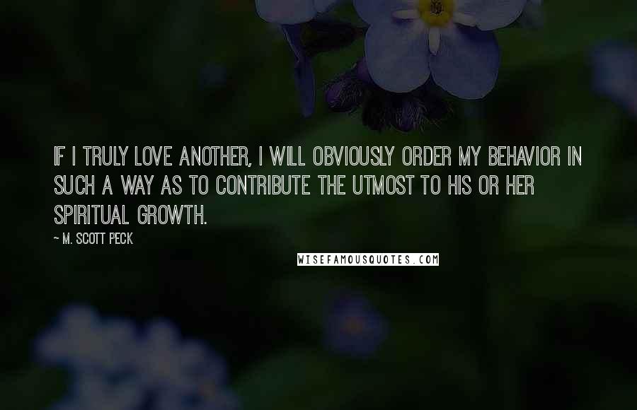 M. Scott Peck Quotes: If I truly love another, I will obviously order my behavior in such a way as to contribute the utmost to his or her spiritual growth.