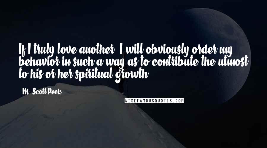 M. Scott Peck Quotes: If I truly love another, I will obviously order my behavior in such a way as to contribute the utmost to his or her spiritual growth.