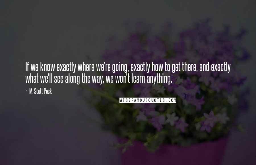 M. Scott Peck Quotes: If we know exactly where we're going, exactly how to get there, and exactly what we'll see along the way, we won't learn anything.