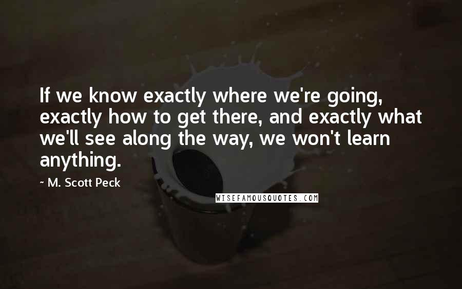 M. Scott Peck Quotes: If we know exactly where we're going, exactly how to get there, and exactly what we'll see along the way, we won't learn anything.