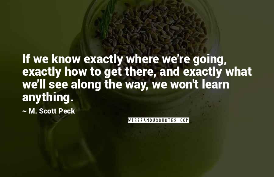M. Scott Peck Quotes: If we know exactly where we're going, exactly how to get there, and exactly what we'll see along the way, we won't learn anything.