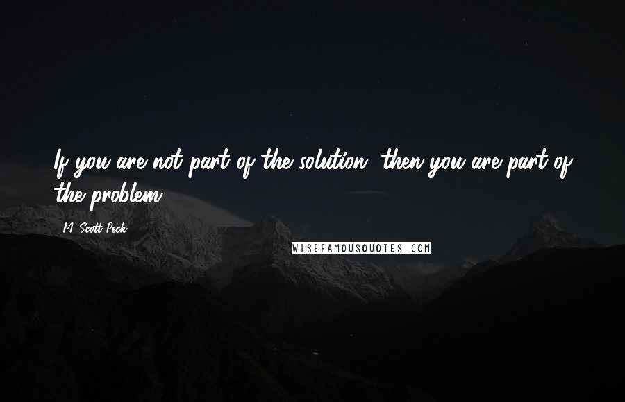 M. Scott Peck Quotes: If you are not part of the solution, then you are part of the problem.