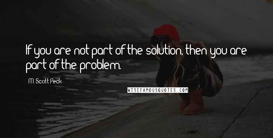 M. Scott Peck Quotes: If you are not part of the solution, then you are part of the problem.