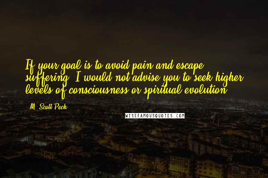 M. Scott Peck Quotes: If your goal is to avoid pain and escape suffering, I would not advise you to seek higher levels of consciousness or spiritual evolution.