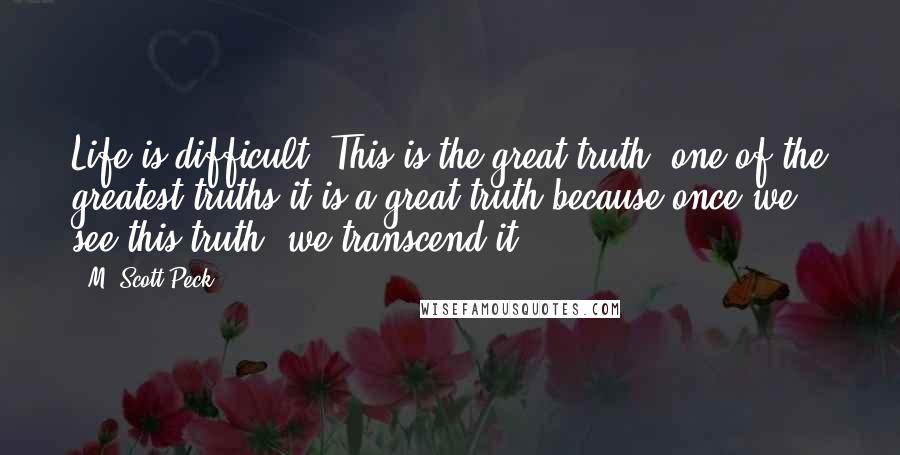 M. Scott Peck Quotes: Life is difficult. This is the great truth, one of the greatest truths-it is a great truth because once we see this truth, we transcend it.