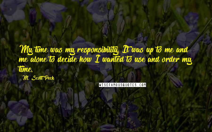 M. Scott Peck Quotes: My time was my responsibility. It was up to me and me alone to decide how I wanted to use and order my time.