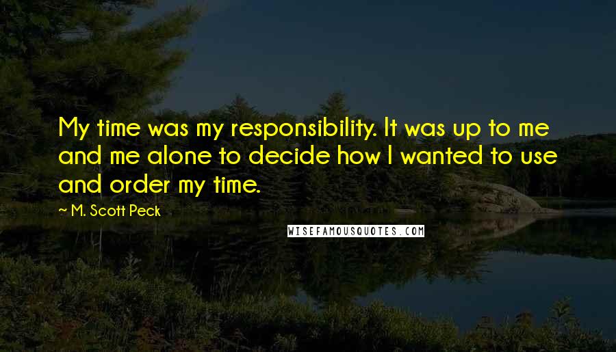 M. Scott Peck Quotes: My time was my responsibility. It was up to me and me alone to decide how I wanted to use and order my time.