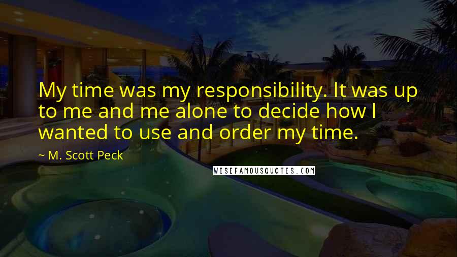 M. Scott Peck Quotes: My time was my responsibility. It was up to me and me alone to decide how I wanted to use and order my time.