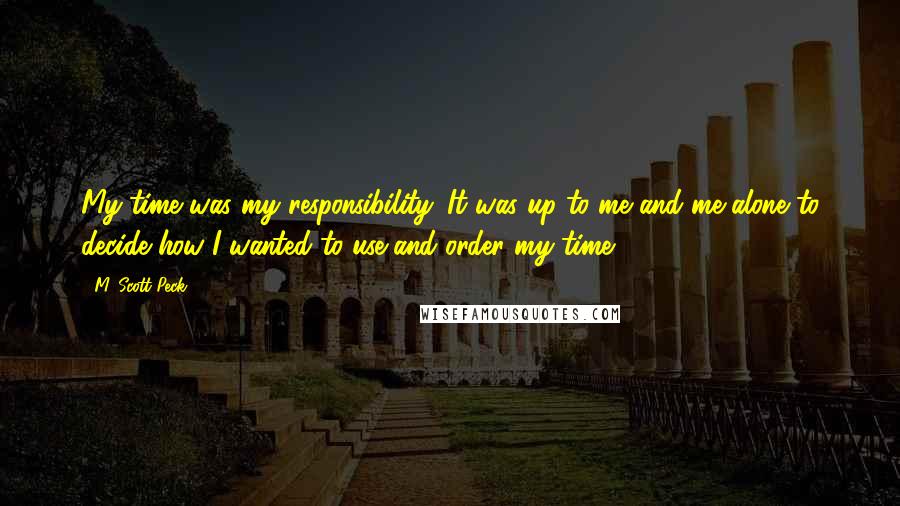 M. Scott Peck Quotes: My time was my responsibility. It was up to me and me alone to decide how I wanted to use and order my time.