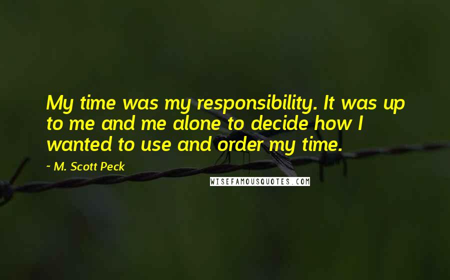 M. Scott Peck Quotes: My time was my responsibility. It was up to me and me alone to decide how I wanted to use and order my time.