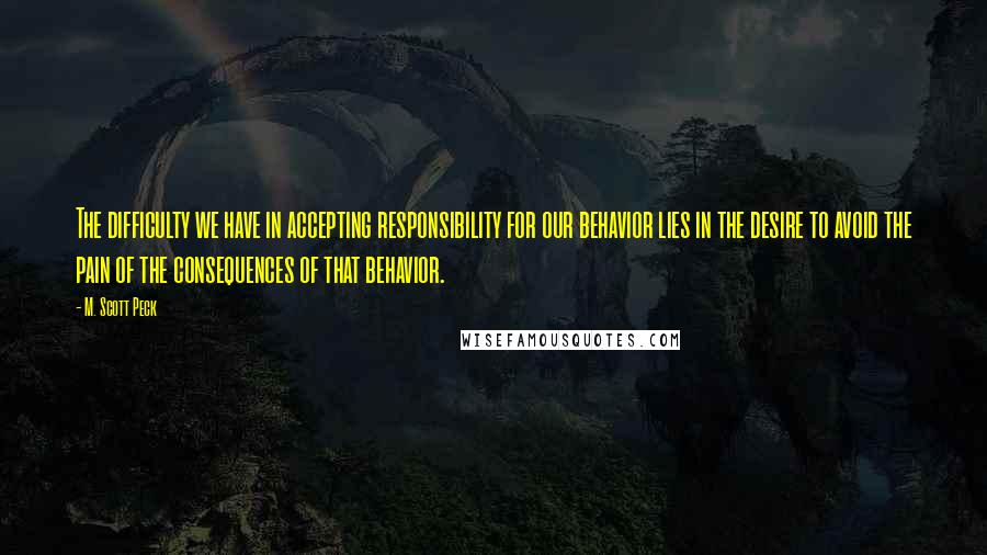 M. Scott Peck Quotes: The difficulty we have in accepting responsibility for our behavior lies in the desire to avoid the pain of the consequences of that behavior.