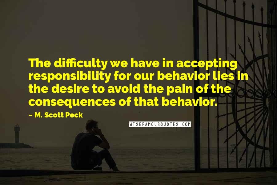 M. Scott Peck Quotes: The difficulty we have in accepting responsibility for our behavior lies in the desire to avoid the pain of the consequences of that behavior.