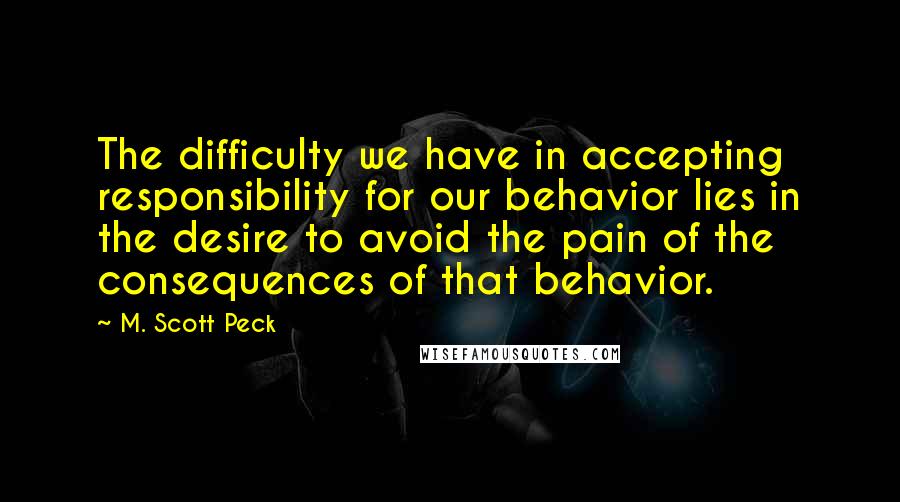 M. Scott Peck Quotes: The difficulty we have in accepting responsibility for our behavior lies in the desire to avoid the pain of the consequences of that behavior.