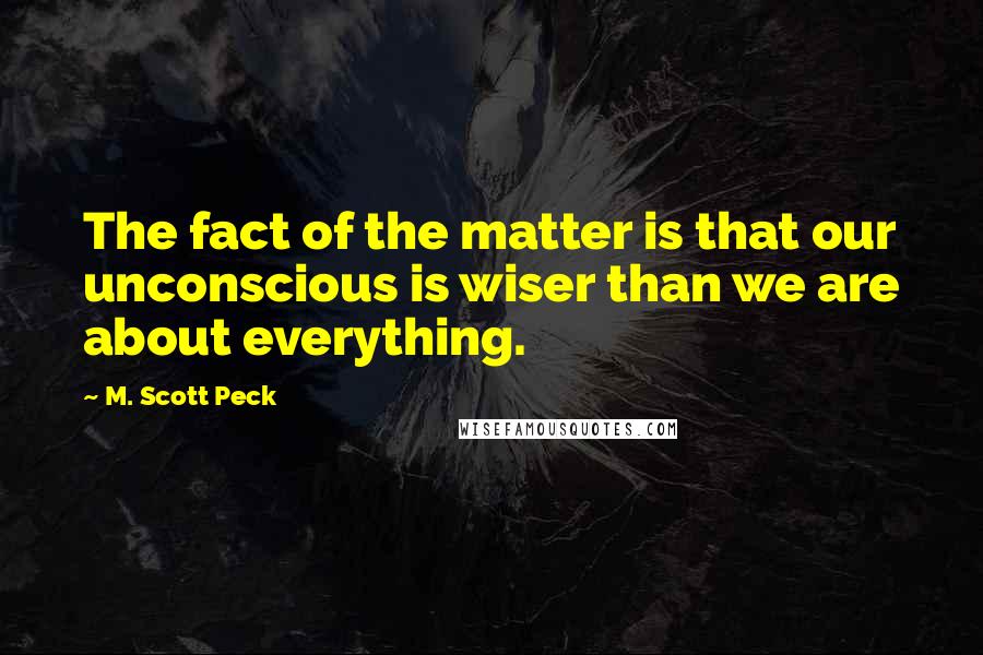 M. Scott Peck Quotes: The fact of the matter is that our unconscious is wiser than we are about everything.