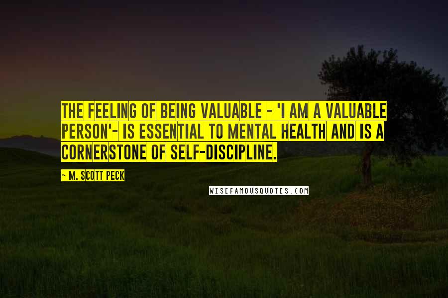 M. Scott Peck Quotes: The feeling of being valuable - 'I am a valuable person'- is essential to mental health and is a cornerstone of self-discipline.