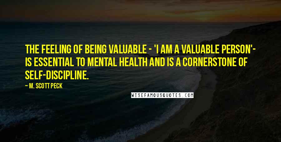 M. Scott Peck Quotes: The feeling of being valuable - 'I am a valuable person'- is essential to mental health and is a cornerstone of self-discipline.