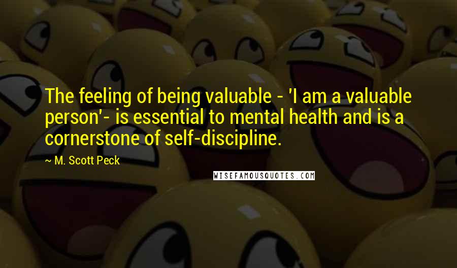M. Scott Peck Quotes: The feeling of being valuable - 'I am a valuable person'- is essential to mental health and is a cornerstone of self-discipline.