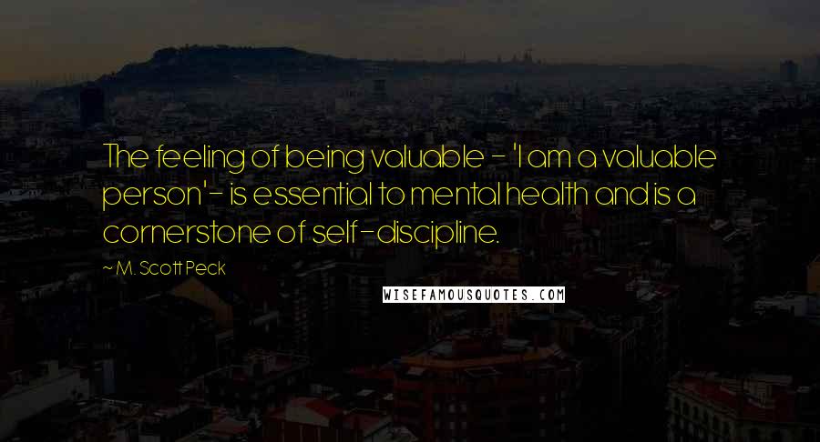 M. Scott Peck Quotes: The feeling of being valuable - 'I am a valuable person'- is essential to mental health and is a cornerstone of self-discipline.